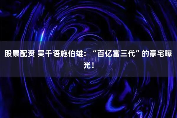 股票配资 吴千语施伯雄:“百亿富三代”的豪宅曝光!