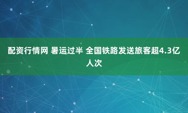 配资行情网 暑运过半 全国铁路发送旅客超4.3亿人次