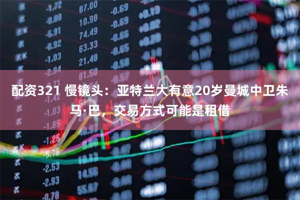 配资321 慢镜头：亚特兰大有意20岁曼城中卫朱马·巴，交易方式可能是租借