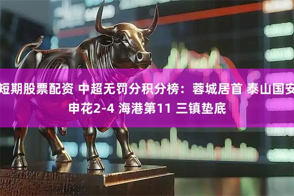 短期股票配资 中超无罚分积分榜：蓉城居首 泰山国安申花2-4 海港第11 三镇垫底