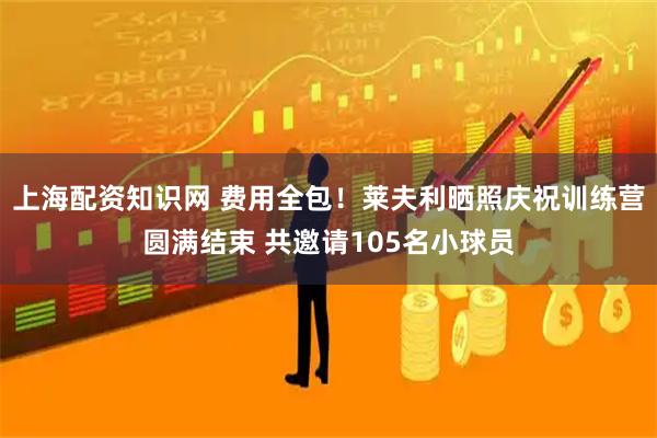 上海配资知识网 费用全包！莱夫利晒照庆祝训练营圆满结束 共邀请105名小球员