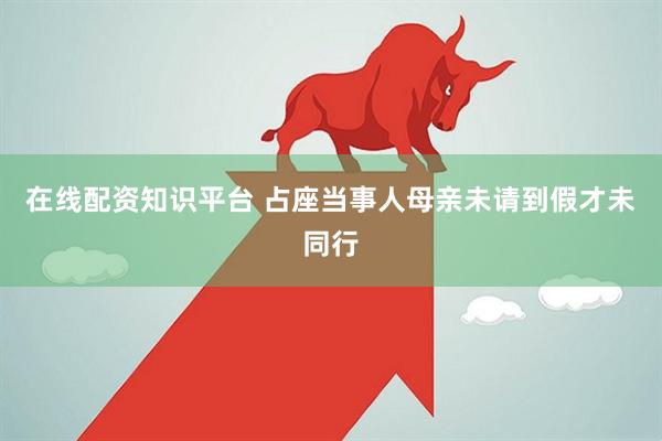 在线配资知识平台 占座当事人母亲未请到假才未同行