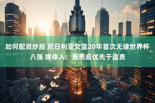 如何配资炒股 尼日利亚女篮20年首次无缘世界杯八强 媒体人：反思应优先于追责