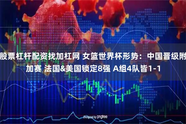 股票杠杆配资找加杠网 女篮世界杯形势：中国晋级附加赛 法国&美国锁定8强 A组4队皆1-1