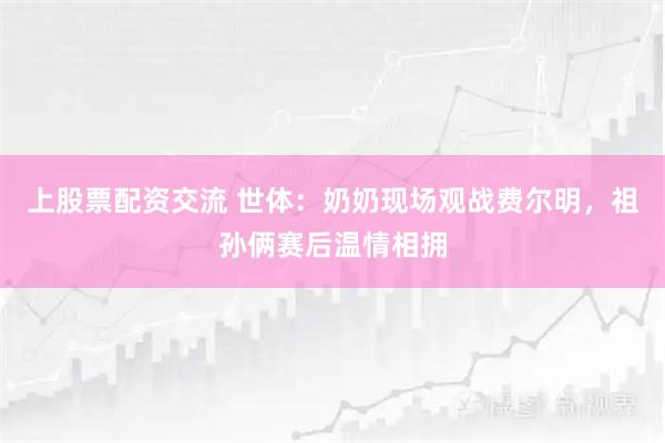 上股票配资交流 世体：奶奶现场观战费尔明，祖孙俩赛后温情相拥