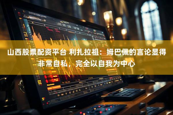 山西股票配资平台 利扎拉祖：姆巴佩的言论显得非常自私，完全以自我为中心