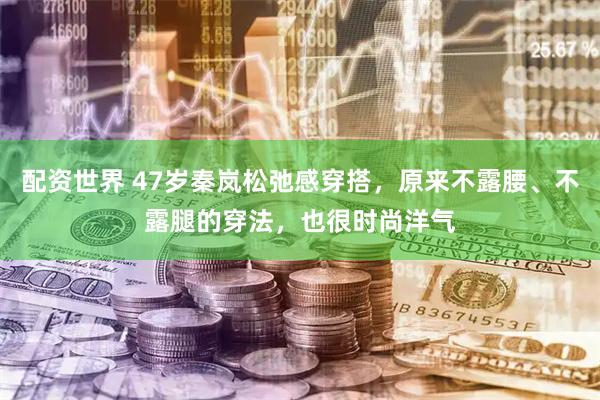 配资世界 47岁秦岚松弛感穿搭，原来不露腰、不露腿的穿法，也很时尚洋气