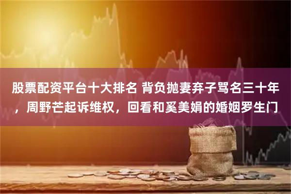 股票配资平台十大排名 背负抛妻弃子骂名三十年，周野芒起诉维权，回看和奚美娟的婚姻罗生门