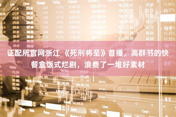 证配所官网浙江 《死刑将至》首播，高群书的快餐盒饭式烂剧，浪费了一堆好素材