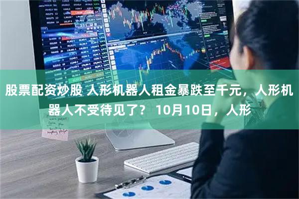 股票配资炒股 人形机器人租金暴跌至千元，人形机器人不受待见了？ 10月10日，人形