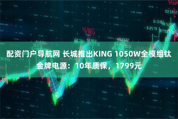 配资门户导航网 长城推出KING 1050W全模组钛金牌电源：10年质保，1799元