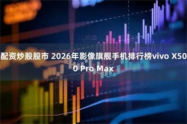 配资炒股股市 2026年影像旗舰手机排行榜vivo X500 Pro Max