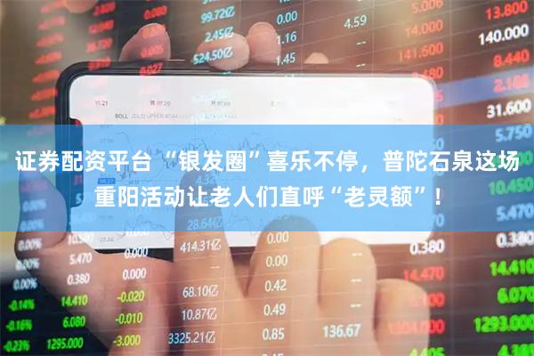 证券配资平台 “银发圈”喜乐不停，普陀石泉这场重阳活动让老人们直呼“老灵额”！