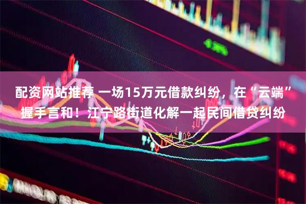 配资网站推荐 一场15万元借款纠纷，在“云端”握手言和！江宁路街道化解一起民间借贷纠纷